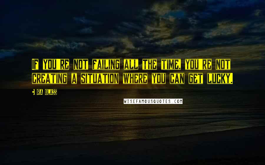 Ira Glass Quotes: If you're not failing all the time, you're not creating a situation where you can get lucky.