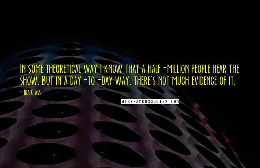 Ira Glass Quotes: In some theoretical way I know that a half-million people hear the show. But in a day-to-day way, there's not much evidence of it.