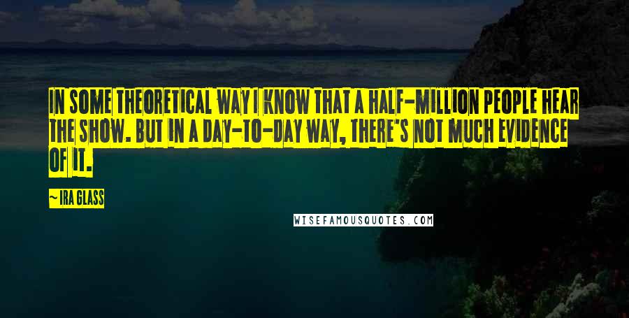 Ira Glass Quotes: In some theoretical way I know that a half-million people hear the show. But in a day-to-day way, there's not much evidence of it.