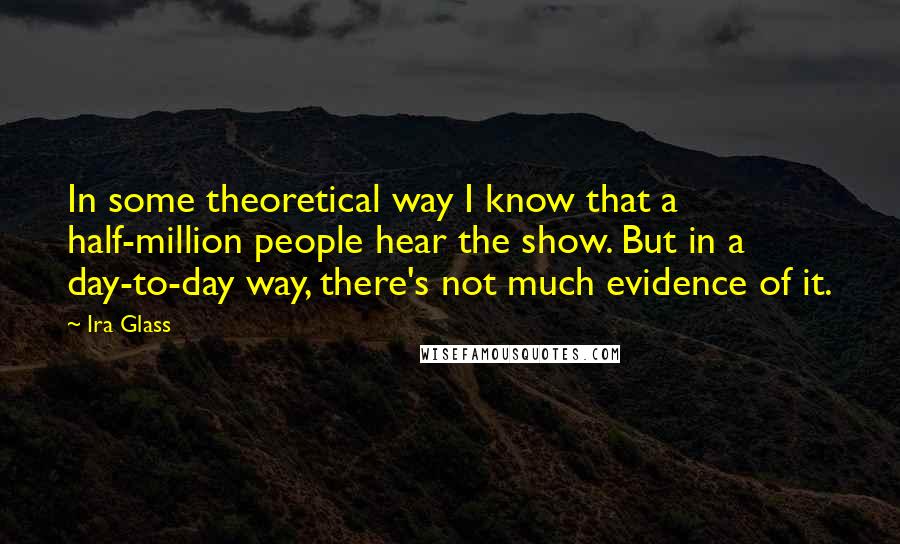 Ira Glass Quotes: In some theoretical way I know that a half-million people hear the show. But in a day-to-day way, there's not much evidence of it.