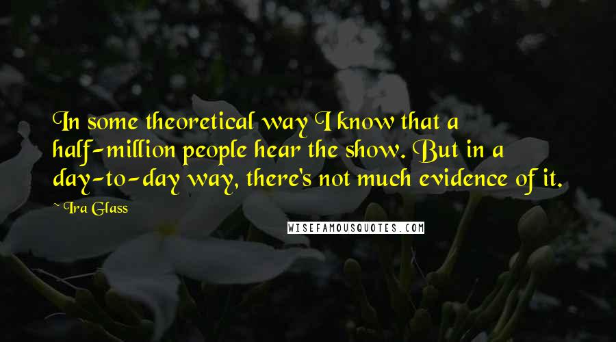 Ira Glass Quotes: In some theoretical way I know that a half-million people hear the show. But in a day-to-day way, there's not much evidence of it.