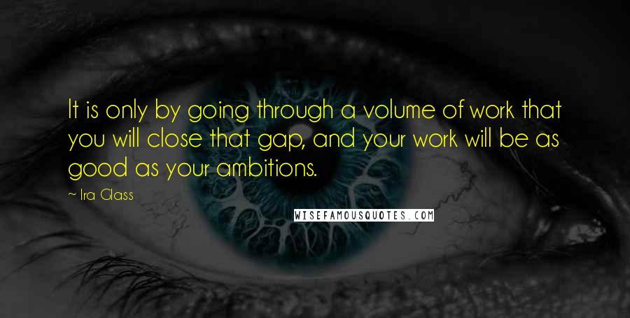 Ira Glass Quotes: It is only by going through a volume of work that you will close that gap, and your work will be as good as your ambitions.
