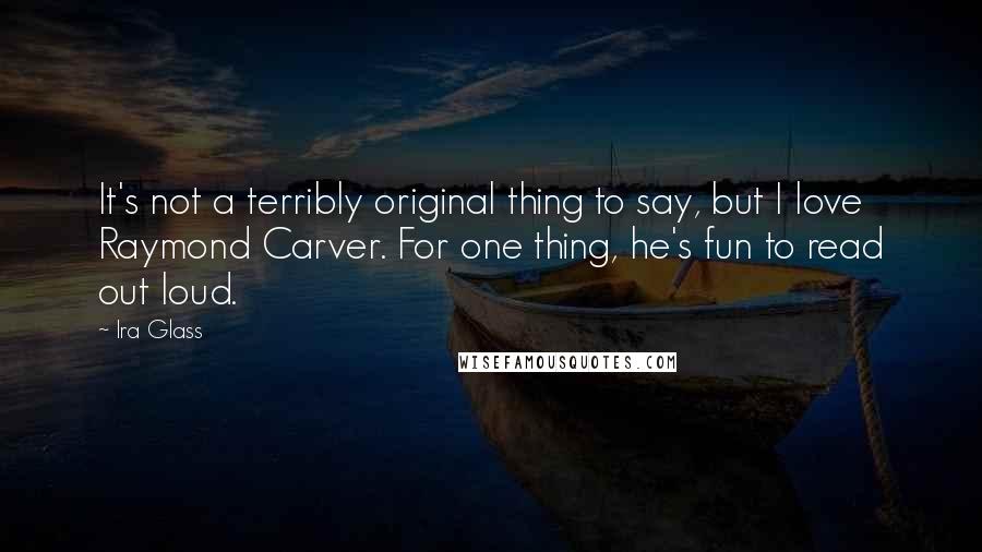 Ira Glass Quotes: It's not a terribly original thing to say, but I love Raymond Carver. For one thing, he's fun to read out loud.