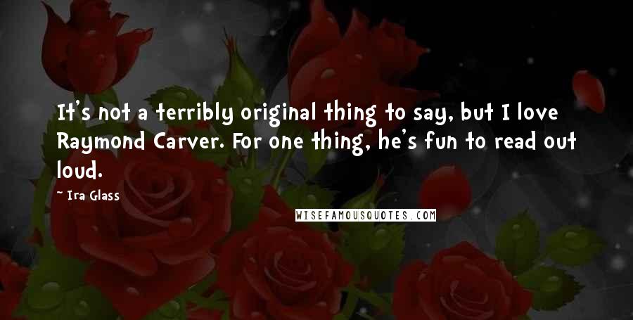 Ira Glass Quotes: It's not a terribly original thing to say, but I love Raymond Carver. For one thing, he's fun to read out loud.