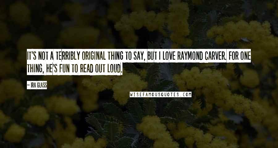 Ira Glass Quotes: It's not a terribly original thing to say, but I love Raymond Carver. For one thing, he's fun to read out loud.