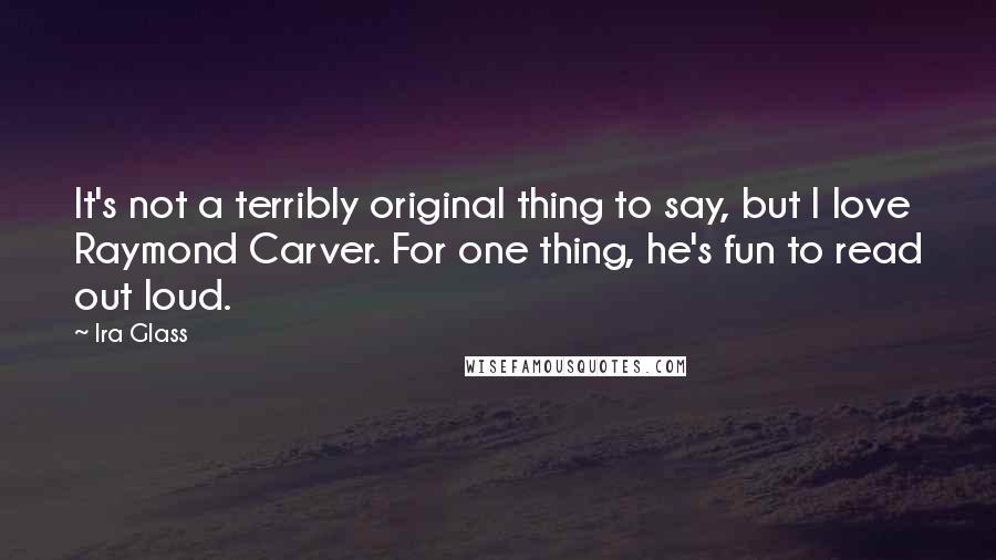 Ira Glass Quotes: It's not a terribly original thing to say, but I love Raymond Carver. For one thing, he's fun to read out loud.