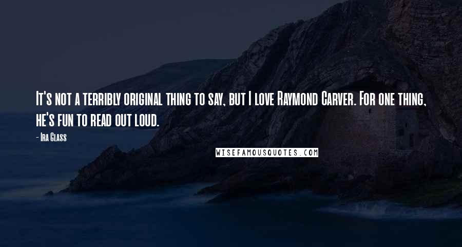Ira Glass Quotes: It's not a terribly original thing to say, but I love Raymond Carver. For one thing, he's fun to read out loud.