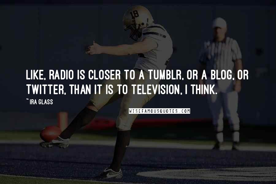 Ira Glass Quotes: Like, radio is closer to a Tumblr, or a blog, or Twitter, than it is to television, I think.