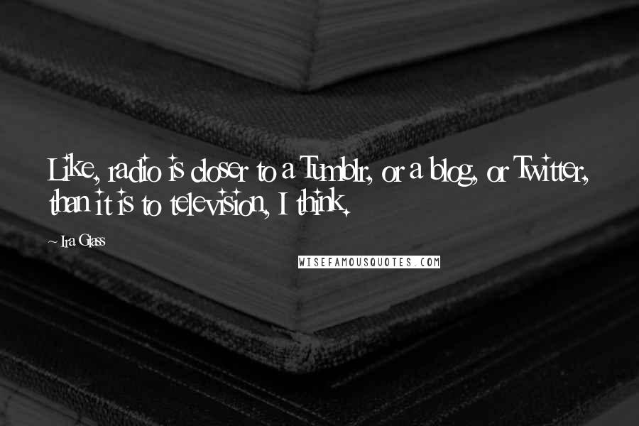 Ira Glass Quotes: Like, radio is closer to a Tumblr, or a blog, or Twitter, than it is to television, I think.