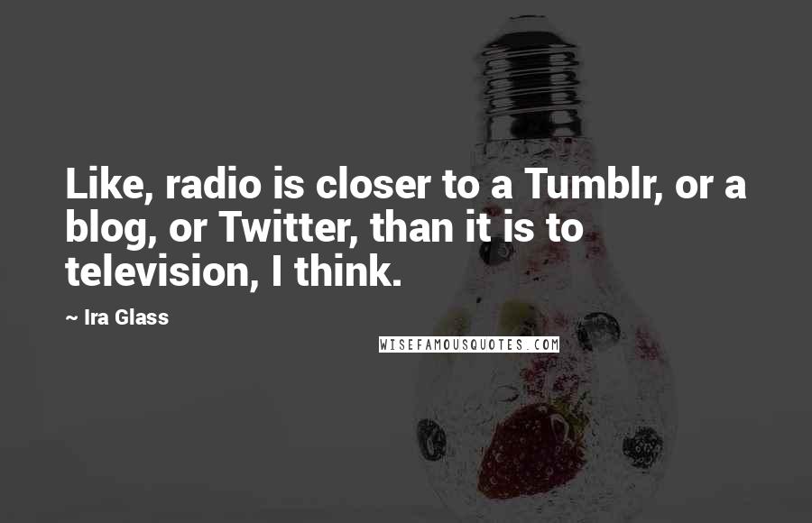 Ira Glass Quotes: Like, radio is closer to a Tumblr, or a blog, or Twitter, than it is to television, I think.