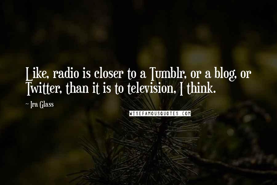 Ira Glass Quotes: Like, radio is closer to a Tumblr, or a blog, or Twitter, than it is to television, I think.