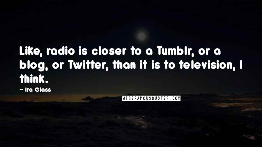 Ira Glass Quotes: Like, radio is closer to a Tumblr, or a blog, or Twitter, than it is to television, I think.