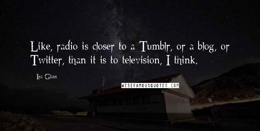 Ira Glass Quotes: Like, radio is closer to a Tumblr, or a blog, or Twitter, than it is to television, I think.