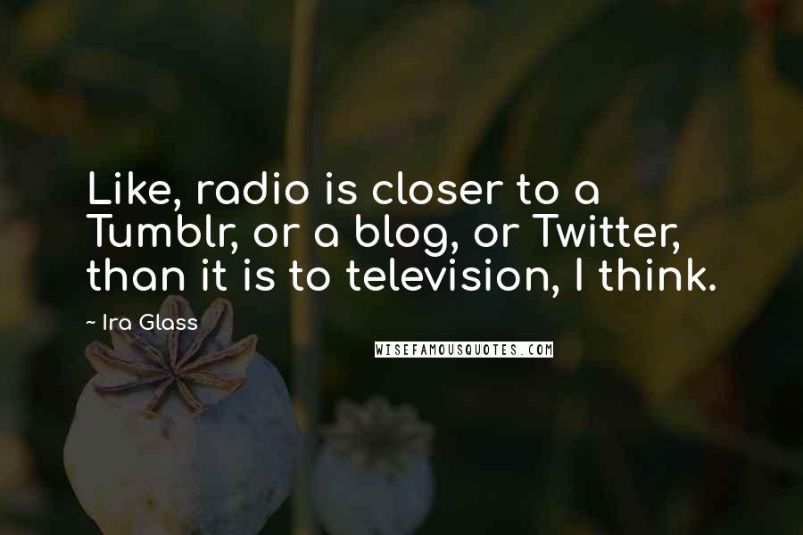 Ira Glass Quotes: Like, radio is closer to a Tumblr, or a blog, or Twitter, than it is to television, I think.