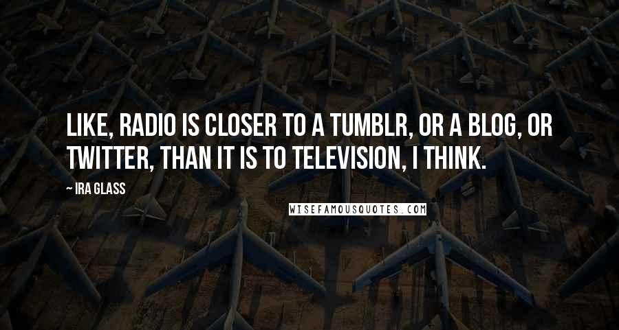 Ira Glass Quotes: Like, radio is closer to a Tumblr, or a blog, or Twitter, than it is to television, I think.