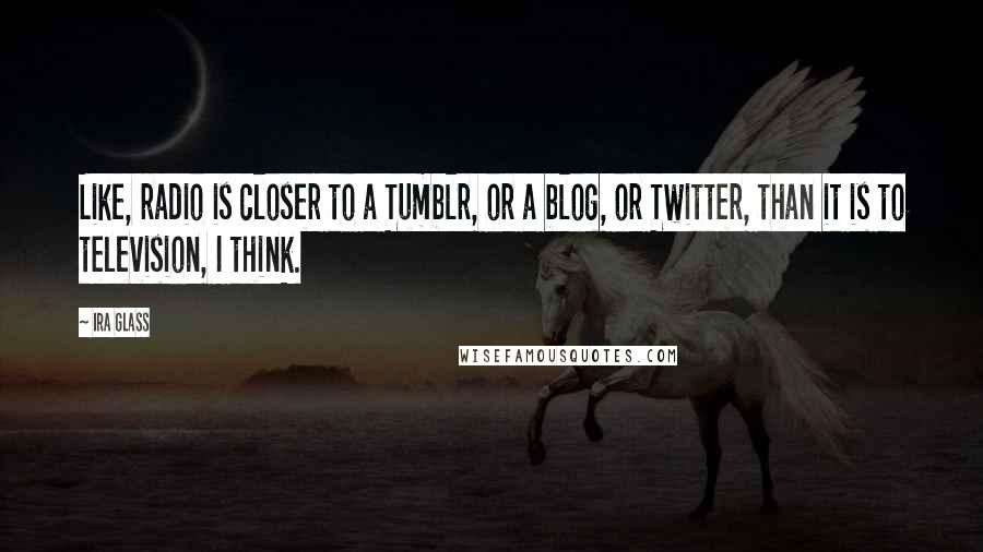 Ira Glass Quotes: Like, radio is closer to a Tumblr, or a blog, or Twitter, than it is to television, I think.