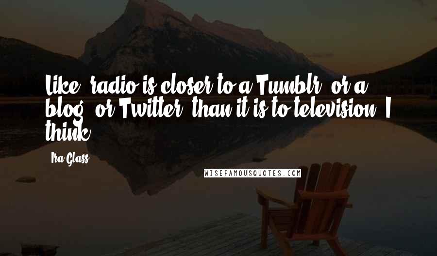 Ira Glass Quotes: Like, radio is closer to a Tumblr, or a blog, or Twitter, than it is to television, I think.