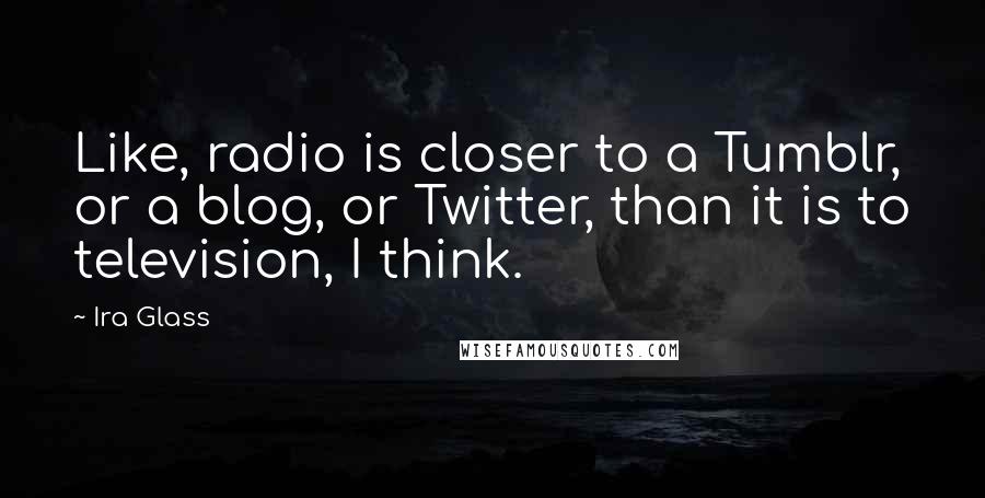 Ira Glass Quotes: Like, radio is closer to a Tumblr, or a blog, or Twitter, than it is to television, I think.