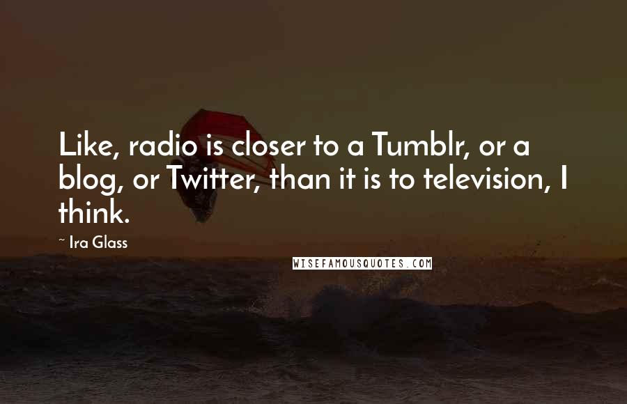 Ira Glass Quotes: Like, radio is closer to a Tumblr, or a blog, or Twitter, than it is to television, I think.