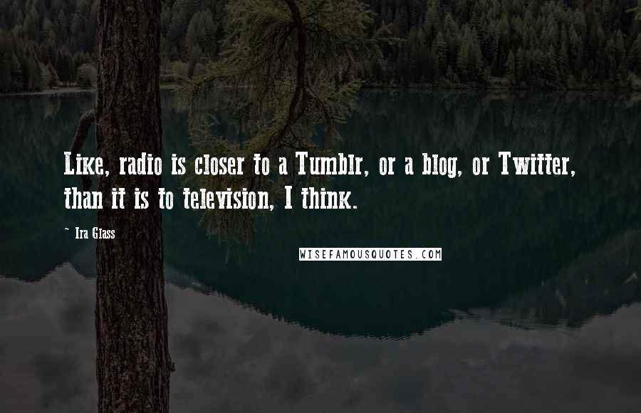 Ira Glass Quotes: Like, radio is closer to a Tumblr, or a blog, or Twitter, than it is to television, I think.