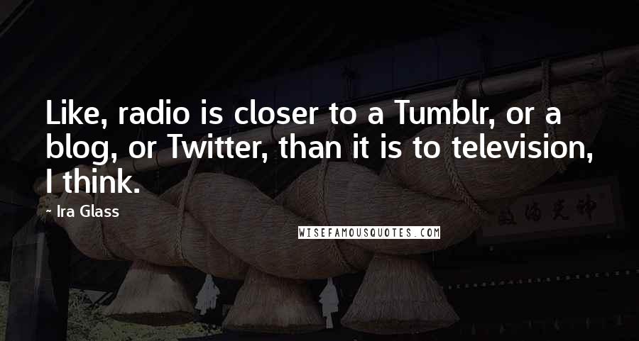 Ira Glass Quotes: Like, radio is closer to a Tumblr, or a blog, or Twitter, than it is to television, I think.