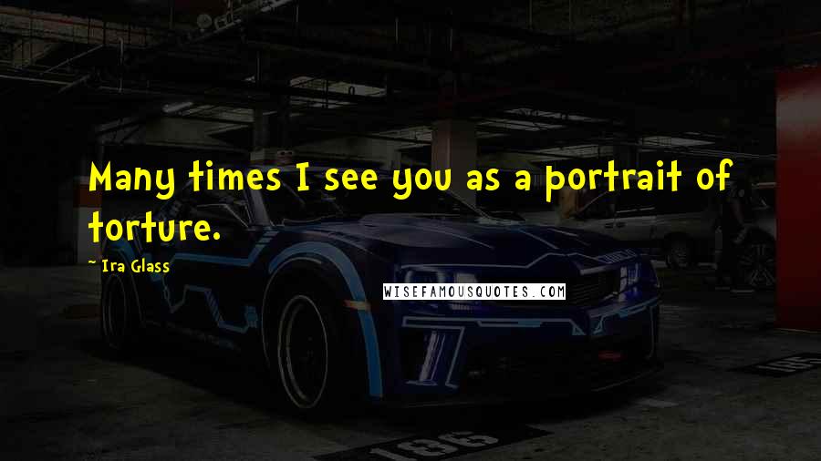 Ira Glass Quotes: Many times I see you as a portrait of torture.