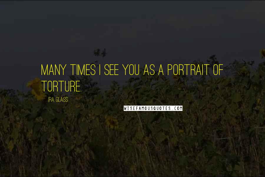 Ira Glass Quotes: Many times I see you as a portrait of torture.