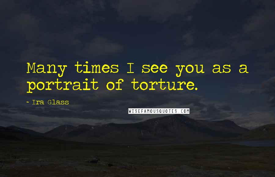 Ira Glass Quotes: Many times I see you as a portrait of torture.