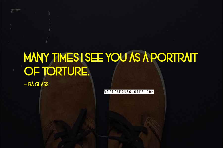 Ira Glass Quotes: Many times I see you as a portrait of torture.