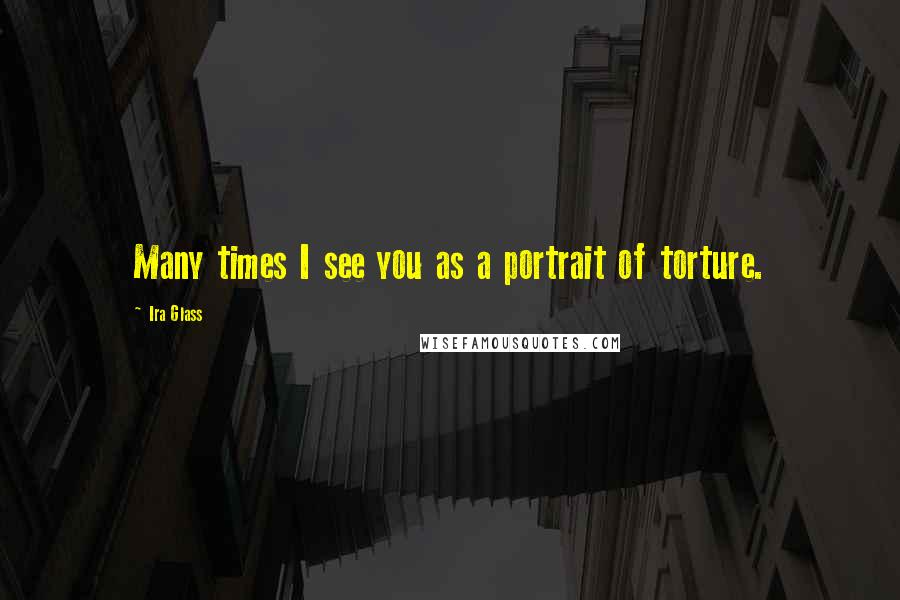 Ira Glass Quotes: Many times I see you as a portrait of torture.