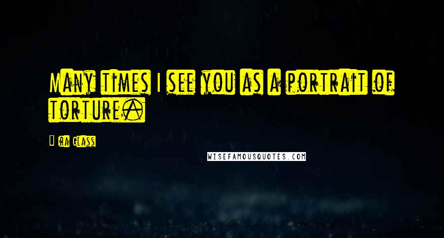 Ira Glass Quotes: Many times I see you as a portrait of torture.