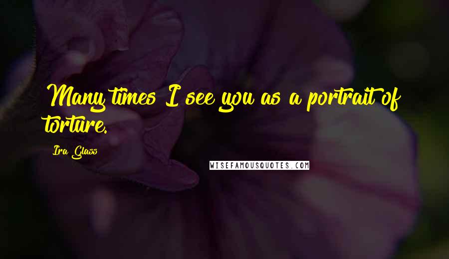 Ira Glass Quotes: Many times I see you as a portrait of torture.