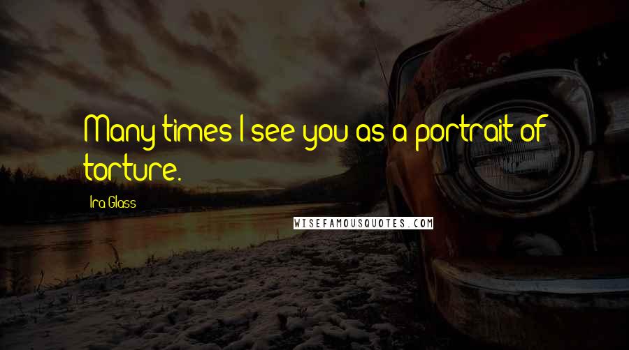 Ira Glass Quotes: Many times I see you as a portrait of torture.