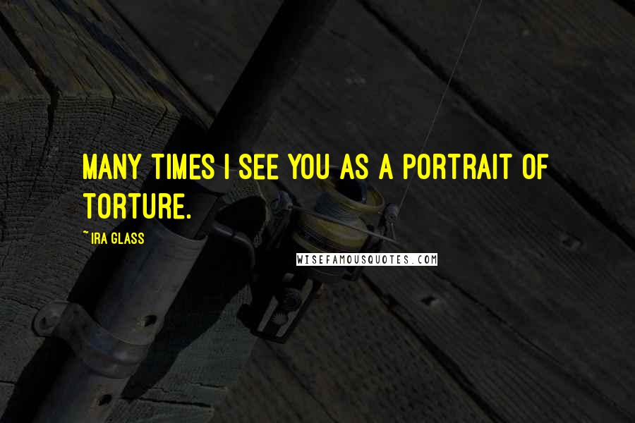 Ira Glass Quotes: Many times I see you as a portrait of torture.