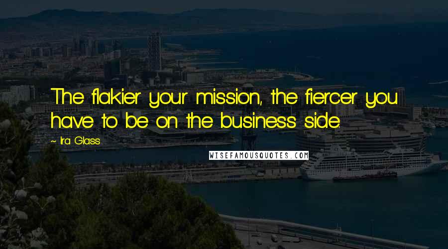 Ira Glass Quotes: The flakier your mission, the fiercer you have to be on the business side.