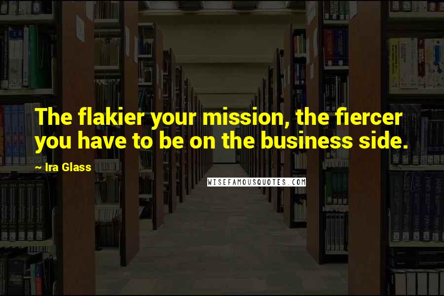 Ira Glass Quotes: The flakier your mission, the fiercer you have to be on the business side.