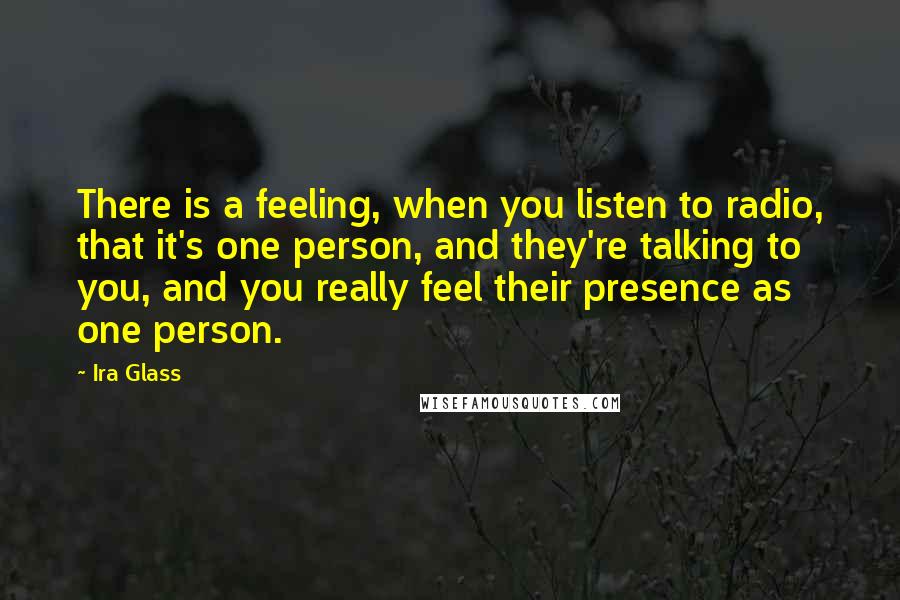 Ira Glass Quotes: There is a feeling, when you listen to radio, that it's one person, and they're talking to you, and you really feel their presence as one person.