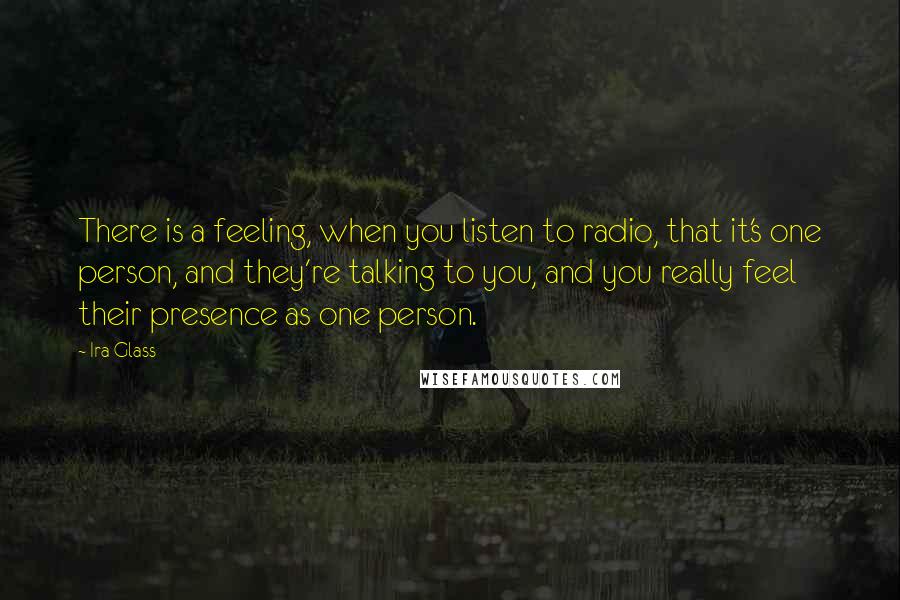 Ira Glass Quotes: There is a feeling, when you listen to radio, that it's one person, and they're talking to you, and you really feel their presence as one person.