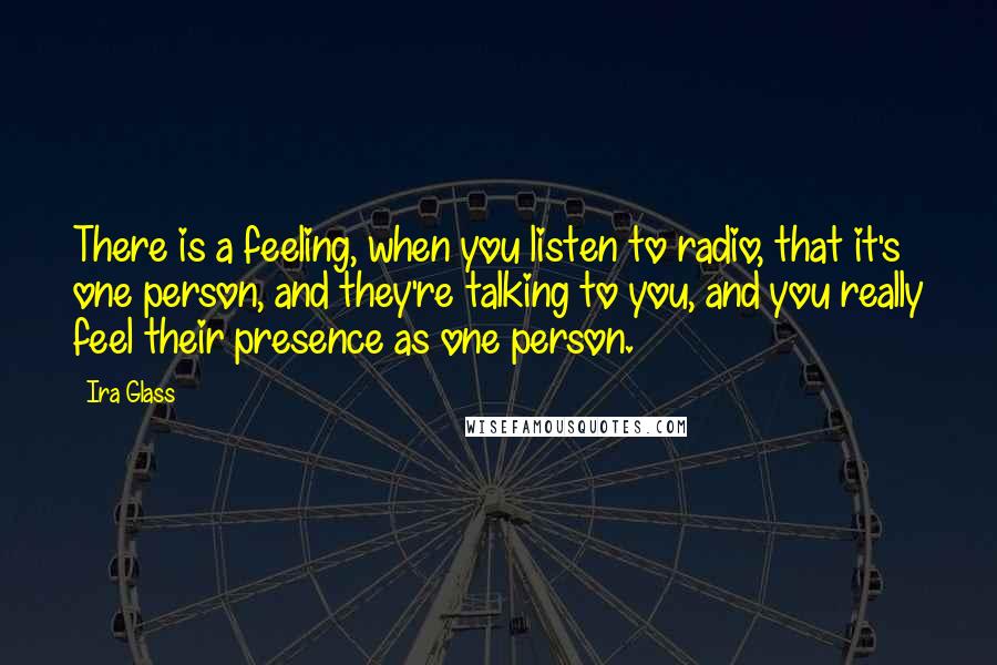 Ira Glass Quotes: There is a feeling, when you listen to radio, that it's one person, and they're talking to you, and you really feel their presence as one person.