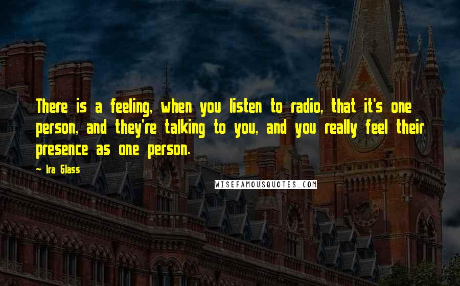 Ira Glass Quotes: There is a feeling, when you listen to radio, that it's one person, and they're talking to you, and you really feel their presence as one person.