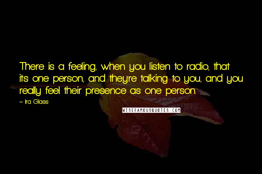 Ira Glass Quotes: There is a feeling, when you listen to radio, that it's one person, and they're talking to you, and you really feel their presence as one person.