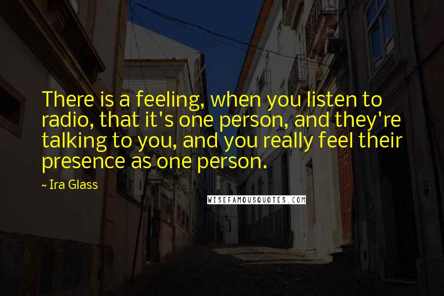 Ira Glass Quotes: There is a feeling, when you listen to radio, that it's one person, and they're talking to you, and you really feel their presence as one person.