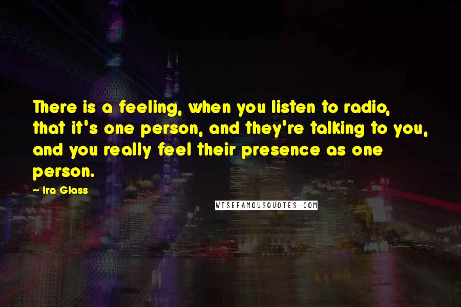 Ira Glass Quotes: There is a feeling, when you listen to radio, that it's one person, and they're talking to you, and you really feel their presence as one person.