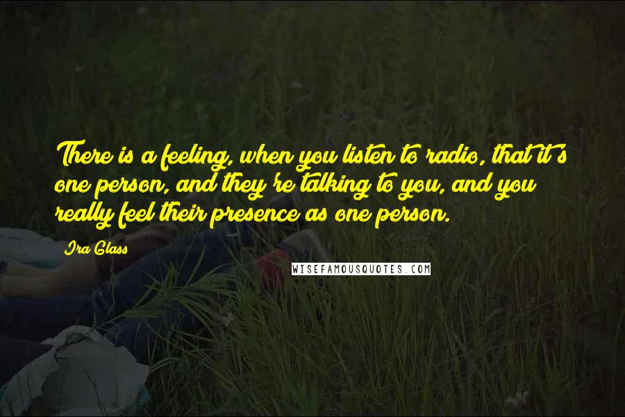 Ira Glass Quotes: There is a feeling, when you listen to radio, that it's one person, and they're talking to you, and you really feel their presence as one person.