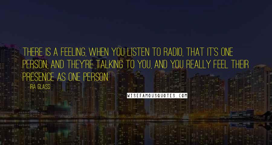 Ira Glass Quotes: There is a feeling, when you listen to radio, that it's one person, and they're talking to you, and you really feel their presence as one person.