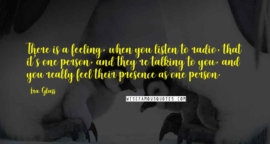 Ira Glass Quotes: There is a feeling, when you listen to radio, that it's one person, and they're talking to you, and you really feel their presence as one person.