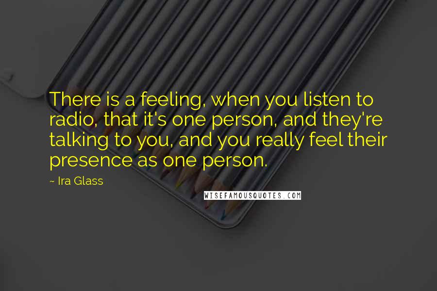 Ira Glass Quotes: There is a feeling, when you listen to radio, that it's one person, and they're talking to you, and you really feel their presence as one person.