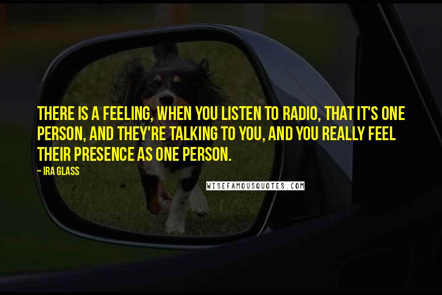 Ira Glass Quotes: There is a feeling, when you listen to radio, that it's one person, and they're talking to you, and you really feel their presence as one person.