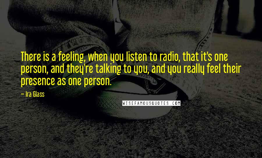 Ira Glass Quotes: There is a feeling, when you listen to radio, that it's one person, and they're talking to you, and you really feel their presence as one person.