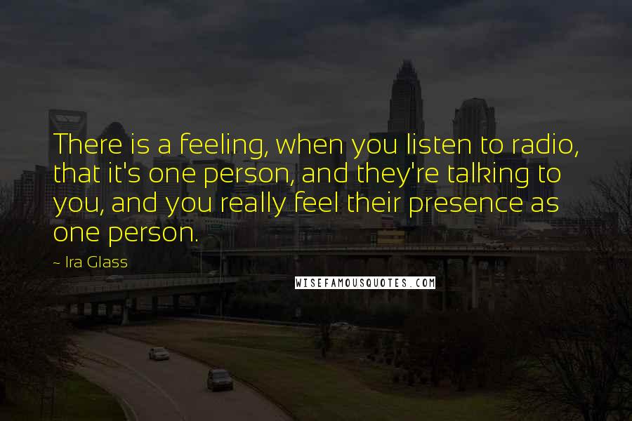 Ira Glass Quotes: There is a feeling, when you listen to radio, that it's one person, and they're talking to you, and you really feel their presence as one person.